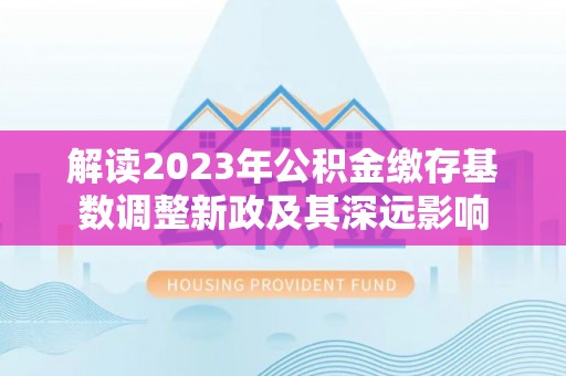 顺昌解读2023年公积金缴存基数调整新政及其深远影响