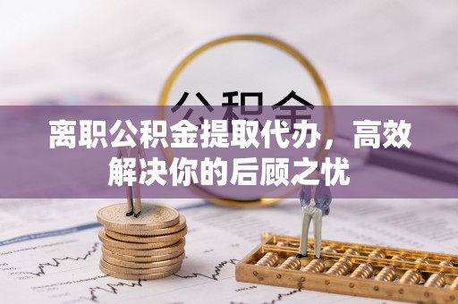 顺昌离职公积金提取代办，高效解决你的后顾之忧