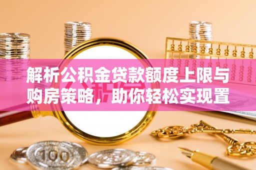 顺昌解析公积金贷款额度上限与购房策略，助你轻松实现置业梦想