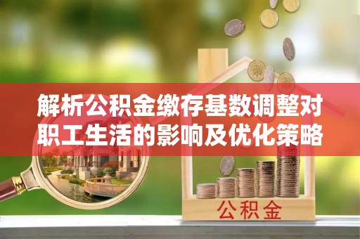 顺昌解析公积金缴存基数调整对职工生活的影响及优化策略