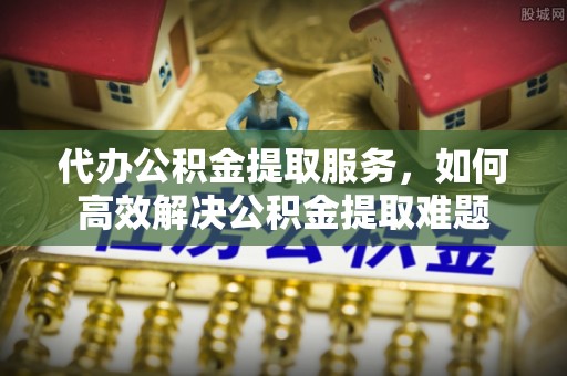 顺昌代办公积金提取服务，如何高效解决公积金提取难题