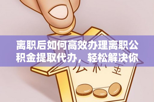 顺昌离职后如何高效办理离职公积金提取代办，轻松解决你的后顾之忧
