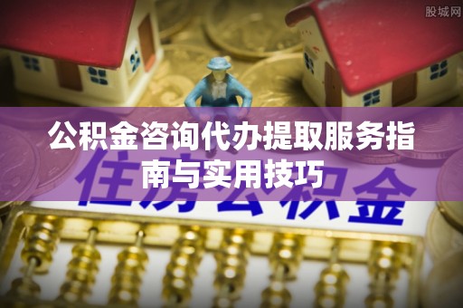 顺昌公积金咨询代办提取服务指南与实用技巧