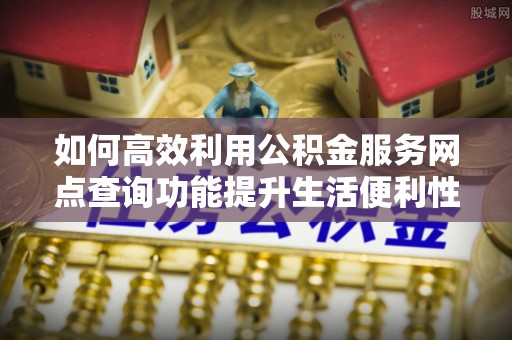 顺昌如何高效利用公积金服务网点查询功能提升生活便利性