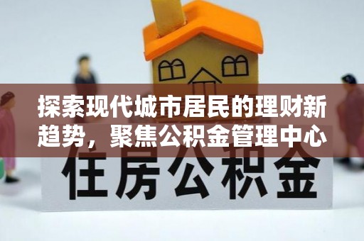 顺昌探索现代城市居民的理财新趋势，聚焦公积金管理中心的服务创新