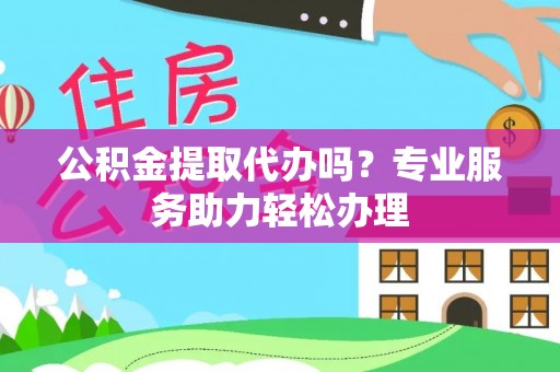 顺昌公积金提取代办吗？专业服务助力轻松办理