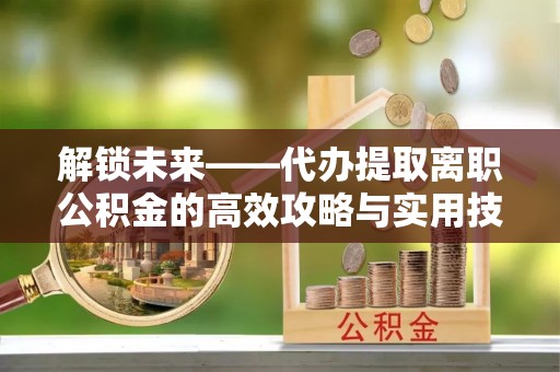 顺昌解锁未来——代办提取离职公积金的高效攻略与实用技巧