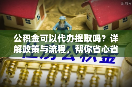 顺昌公积金可以代办提取吗？详解政策与流程，帮你省心省力