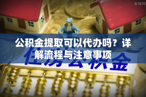 顺昌公积金提取可以代办吗？详解流程与注意事项