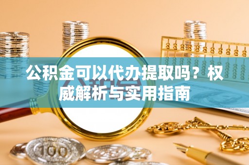 顺昌公积金可以代办提取吗？权威解析与实用指南