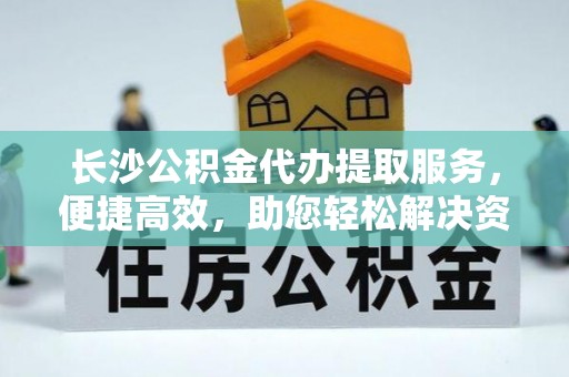 顺昌长沙公积金代办提取服务，便捷高效，助您轻松解决资金需求
