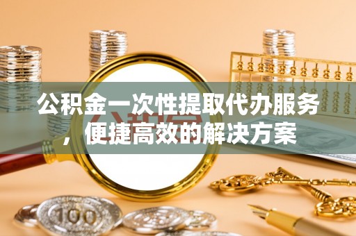 顺昌公积金一次性提取代办服务，便捷高效的解决方案