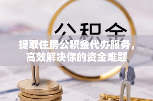 顺昌提取住房公积金代办服务，高效解决你的资金难题