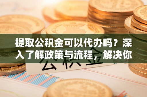 顺昌提取公积金可以代办吗？深入了解政策与流程，解决你的疑问