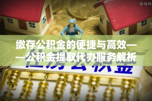 顺昌缴存公积金的便捷与高效——公积金提取代办服务解析