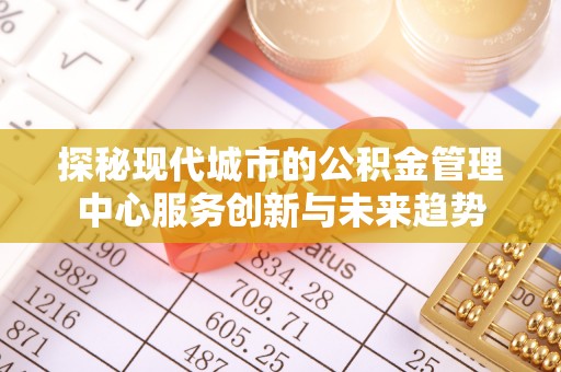 顺昌探秘现代城市的公积金管理中心服务创新与未来趋势
