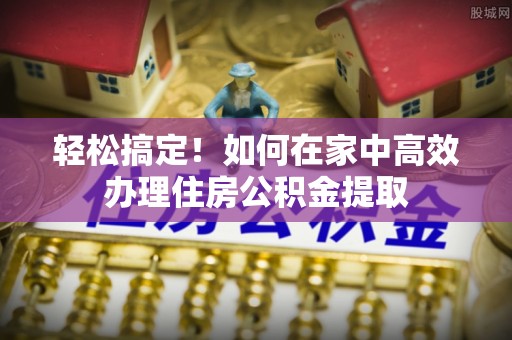 顺昌轻松搞定！如何在家中高效办理住房公积金提取