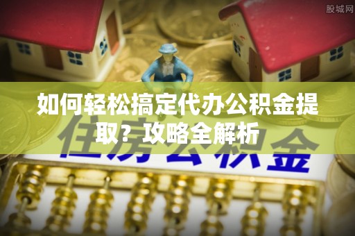 顺昌如何轻松搞定代办公积金提取？攻略全解析