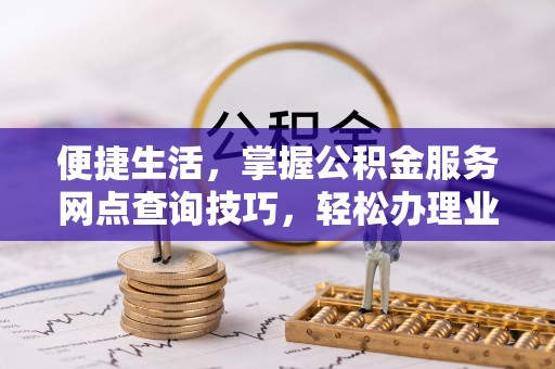 顺昌便捷生活，掌握公积金服务网点查询技巧，轻松办理业务