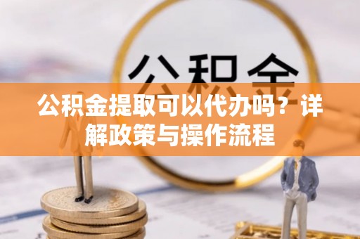 顺昌公积金提取可以代办吗？详解政策与操作流程