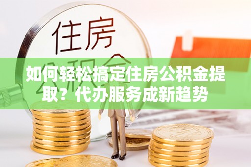 顺昌如何轻松搞定住房公积金提取？代办服务成新趋势