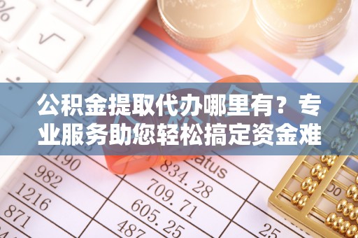 顺昌公积金提取代办哪里有？专业服务助您轻松搞定资金难题