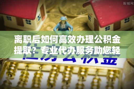 顺昌离职后如何高效办理公积金提取？专业代办服务助您轻松搞定