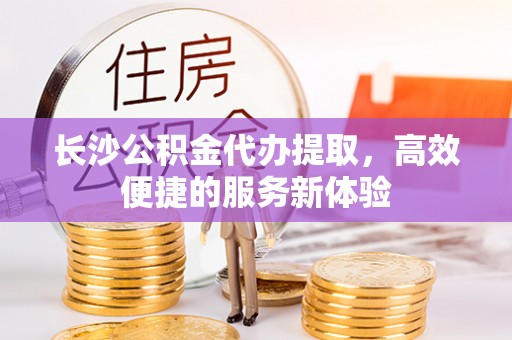 顺昌长沙公积金代办提取，高效便捷的服务新体验