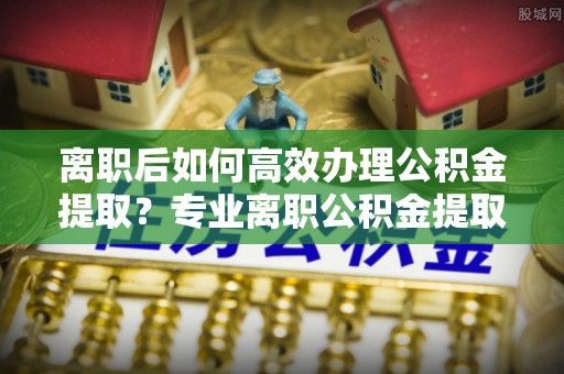 顺昌离职后如何高效办理公积金提取？专业离职公积金提取代办服务指南
