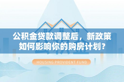 顺昌公积金贷款调整后，新政策如何影响你的购房计划？