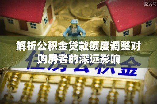 顺昌解析公积金贷款额度调整对购房者的深远影响