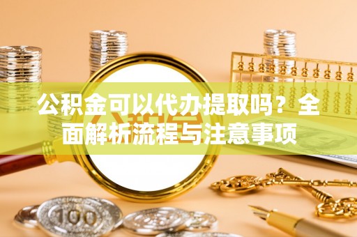 顺昌公积金可以代办提取吗？全面解析流程与注意事项