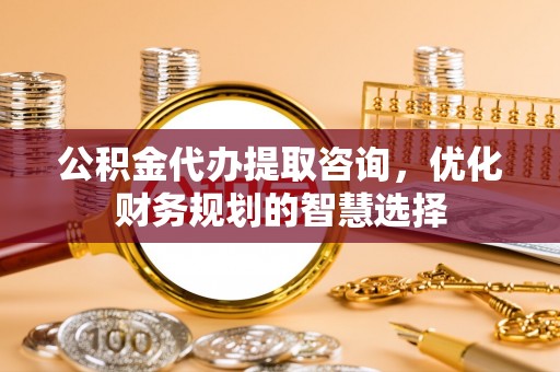 顺昌公积金代办提取咨询，优化财务规划的智慧选择