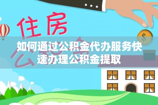 顺昌如何通过公积金代办服务快速办理公积金提取