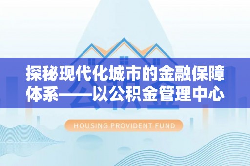 顺昌探秘现代化城市的金融保障体系——以公积金管理中心为核心的民生服务