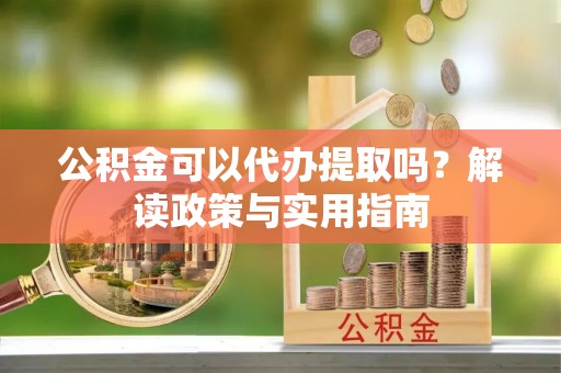 顺昌公积金可以代办提取吗？解读政策与实用指南