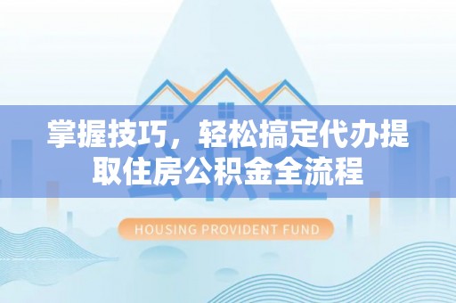 顺昌掌握技巧，轻松搞定代办提取住房公积金全流程