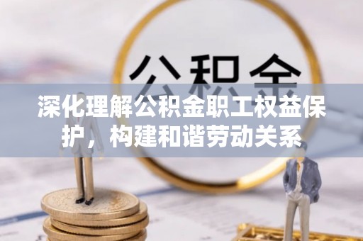 顺昌深化理解公积金职工权益保护，构建和谐劳动关系