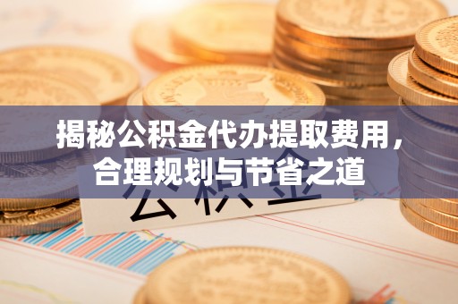 顺昌揭秘公积金代办提取费用，合理规划与节省之道
