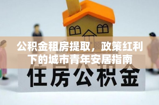 顺昌公积金租房提取，政策红利下的城市青年安居指南