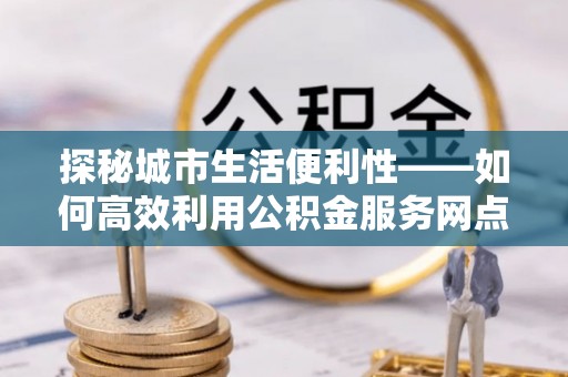 顺昌探秘城市生活便利性——如何高效利用公积金服务网点查询工具