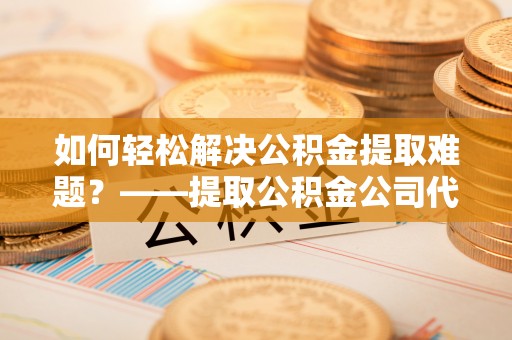 顺昌如何轻松解决公积金提取难题？——提取公积金公司代办服务解析