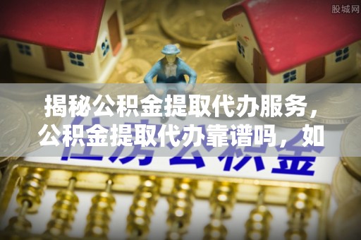 顺昌揭秘公积金提取代办服务，公积金提取代办靠谱吗，如何选择放心渠道？