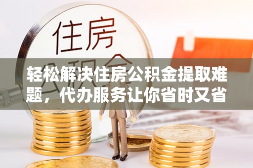 顺昌轻松解决住房公积金提取难题，代办服务让你省时又省心