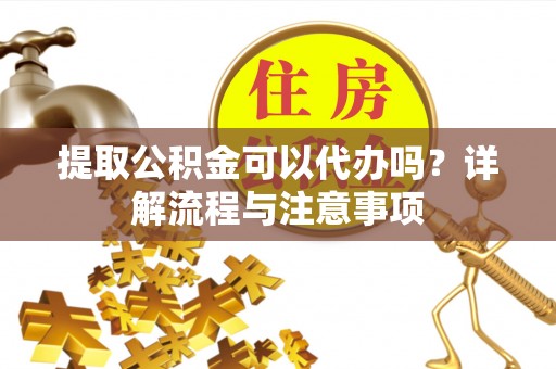 顺昌提取公积金可以代办吗？详解流程与注意事项