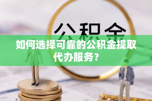 顺昌如何选择可靠的公积金提取代办服务？