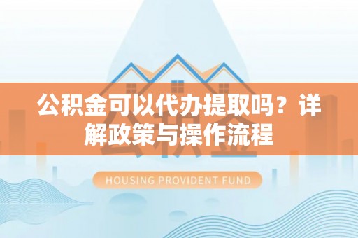 顺昌公积金可以代办提取吗？详解政策与操作流程