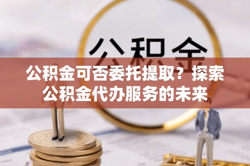 顺昌公积金可否委托提取？探索公积金代办服务的未来