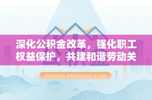 顺昌深化公积金改革，强化职工权益保护，共建和谐劳动关系