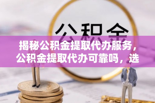顺昌揭秘公积金提取代办服务，公积金提取代办可靠吗，选择需谨慎